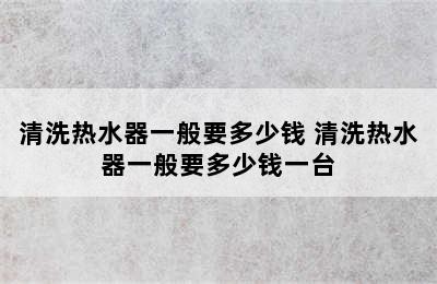 清洗热水器一般要多少钱 清洗热水器一般要多少钱一台